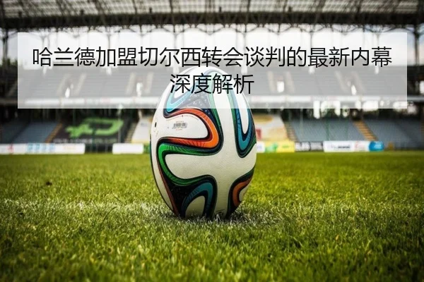 哈兰德加盟切尔西转会谈判的最新内幕深度解析