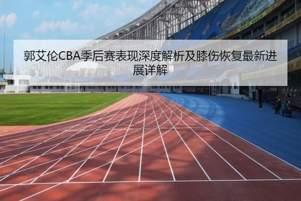 郭艾伦CBA季后赛表现深度解析及膝伤恢复最新进展详解