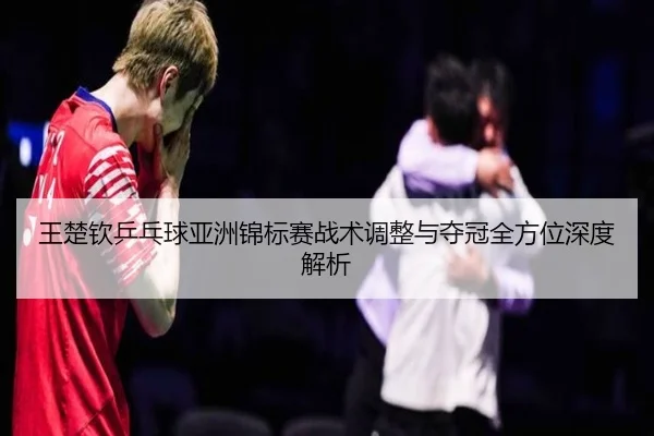 王楚钦乒乓球亚洲锦标赛战术调整与夺冠全方位深度解析